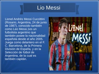 Lio Messi
Lionel Andrés Messi Cuccittini
(Rosario, Argentina, 24 de junio
de 1987), conocido también
como Leo Messi,1es un
futbolista argentino que
también posee la nacionalidad
española desde el año 2005.
Juega como delantero en el F.
C. Barcelona, de la Primera
División de España, y en la
Selección de fútbol de
Argentina, de la cual es
también capitán.

 