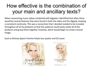 How effective is the combination of
your main and ancillary texts?
When researching music videos combined with digipaks I identified that often there
would be several features that were found in both the video and the digipak, keeping
a consistent continuity. This was a convention that I decided needed to be included
throughout all of my products so that the audience could easily relate all of the
products and group them together instantly, which would begin to create a brand
image.
Such as Britney Spears Femme Fatale tour poster and CD cover:

 