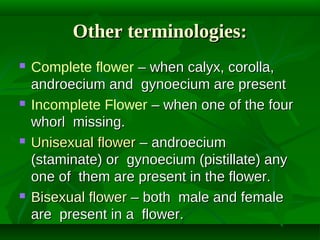 Other terminologies:








Complete flower – when calyx, corolla,
androecium and gynoecium are present
Incomplete Flower – when one of the four
whorl missing.
Unisexual flower – androecium
(staminate) or gynoecium (pistillate) any
one of them are present in the flower.
Bisexual flower – both male and female
are present in a flower.

 