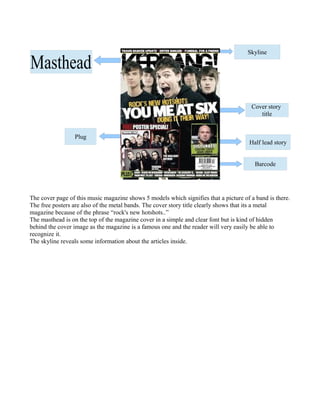 Masthead

Skyline

Cover story
title

Plug

Half lead story
Barcode

The cover page of this music magazine shows 5 models which signifies that a picture of a band is there.
The free posters are also of the metal bands. The cover story title clearly shows that its a metal
magazine because of the phrase “rock's new hotshots..”
The masthead is on the top of the magazine cover in a simple and clear font but is kind of hidden
behind the cover image as the magazine is a famous one and the reader will very easily be able to
recognize it.
The skyline reveals some information about the articles inside.

 