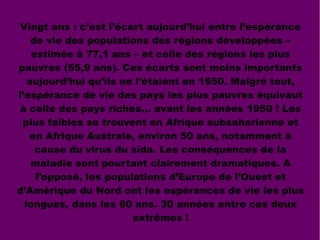 Vingt ans : c’est l’écart aujourd’hui entre l’espérance
de vie des populations des régions développées –
estimée à 77,1 ans – et celle des régions les plus
pauvres (55,9 ans). Ces écarts sont moins importants
aujourd’hui qu’ils ne l’étaient en 1950. Malgré tout,
l’espérance de vie des pays les plus pauvres équivaut
à celle des pays riches… avant les années 1950 ! Les
plus faibles se trouvent en Afrique subsaharienne et
en Afrique Australe, environ 50 ans, notamment à
cause du virus du sida. Les conséquences de la
maladie sont pourtant clairement dramatiques. A
l’opposé, les populations d’Europe de l’Ouest et
d’Amérique du Nord ont les espérances de vie les plus
longues, dans les 80 ans. 30 années entre ces deux
extrêmes !
 