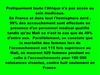 Pratiquement toute l'Afrique n'a pas accès au
soin medicaux.
En France et dans tout l'hemisphere nord ,
99% des accouchement sont effectués en
présence d'un personnel médical qualifié
tandis qu'au Mali ce n'est le cas que de 49%
d'entre eux. Parallèlement, on constate que
la mortalité des femmes lors de
l'accouchement est 115 fois supérieure au
Mali, où meurent 920 femmes pendant ou
suite à l'accouchements pour 100 000
naissances vivantes, contre huit seulement en
France.
 