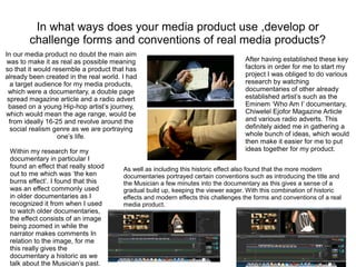 In what ways does your media product use ,develop or
challenge forms and conventions of real media products?
In our media product no doubt the main aim
was to make it as real as possible meaning
so that it would resemble a product that has
already been created in the real world. I had
a target audience for my media products,
which were a documentary, a double page
spread magazine article and a radio advert
based on a young Hip-hop artist’s journey,
which would mean the age range, would be
from ideally 16-25 and revolve around the
social realism genre as we are portraying
one’s life.
After having established these key
factors in order for me to start my
project I was obliged to do various
research by watching
documentaries of other already
established artist’s such as the
Eminem ‘Who Am I’ documentary,
Chiwetel Ejofor Magazine Article
and various radio adverts. This
definitely aided me in gathering a
whole bunch of ideas, which would
then make it easier for me to put
ideas together for my product.Within my research for my
documentary in particular I
found an effect that really stood
out to me which was ‘the ken
burns effect’. I found that this
was an effect commonly used
in older documentaries as I
recognized it from when I used
to watch older documentaries,
the effect consists of an image
being zoomed in while the
narrator makes comments In
relation to the image, for me
this really gives the
documentary a historic as we
talk about the Musician’s past.
As well as including this historic effect also found that the more modern
documentaries portrayed certain conventions such as introducing the title and
the Musician a few minutes into the documentary as this gives a sense of a
gradual build up, keeping the viewer eager. With this combination of historic
effects and modern effects this challenges the forms and conventions of a real
media product.
 