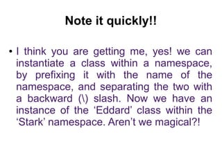 Note it quickly!! 
● I think you are getting me, yes! we can 
instantiate a class within a namespace, 
by prefixing it with the name of the 
namespace, and separating the two with 
a backward () slash. Now we have an 
instance of the ‘Eddard’ class within the 
‘Stark’ namespace. Aren’t we magical?! 
 