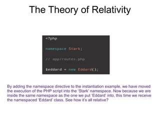 The Theory of Relativity 
By adding the namespace directive to the instantiation example, we have moved 
the execution of the PHP script into the ‘Stark’ namespace. Now because we are 
inside the same namespace as the one we put ‘Eddard’ into, this time we receive 
the namespaced ‘Eddard’ class. See how it’s all relative? 
 