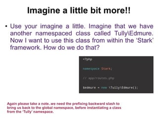 Imagine a little bit more!! 
● Use your imagine a little. Imagine that we have 
another namespaced class called TullyEdmure. 
Now I want to use this class from within the ‘Stark’ 
framework. How do we do that? 
Again please take a note..we need the prefixing backward slash to 
bring us back to the global namespace, before instantiating a class 
from the ‘Tully’ namespace. 
 
