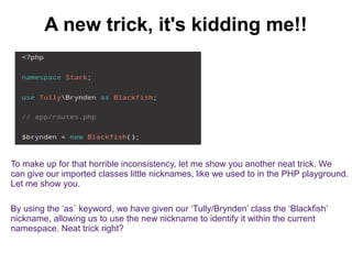 A new trick, it's kidding me!! 
To make up for that horrible inconsistency, let me show you another neat trick. We 
can give our imported classes little nicknames, like we used to in the PHP playground. 
Let me show you. 
By using the ‘as` keyword, we have given our ‘Tully/Brynden’ class the ‘Blackfish’ 
nickname, allowing us to use the new nickname to identify it within the current 
namespace. Neat trick right? 
 