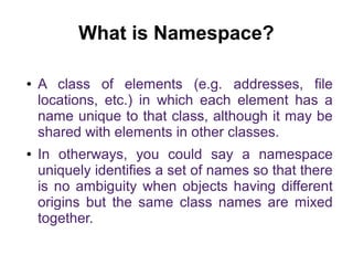 What is Namespace? 
● A class of elements (e.g. addresses, file 
locations, etc.) in which each element has a 
name unique to that class, although it may be 
shared with elements in other classes. 
● In otherways, you could say a namespace 
uniquely identifies a set of names so that there 
is no ambiguity when objects having different 
origins but the same class names are mixed 
together. 
 
