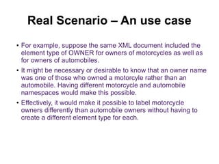 Real Scenario – An use case 
● For example, suppose the same XML document included the 
element type of OWNER for owners of motorcycles as well as 
for owners of automobiles. 
● It might be necessary or desirable to know that an owner name 
was one of those who owned a motorcyle rather than an 
automobile. Having different motorcycle and automobile 
namespaces would make this possible. 
● Effectively, it would make it possible to label motorcycle 
owners differently than automobile owners without having to 
create a different element type for each. 
 