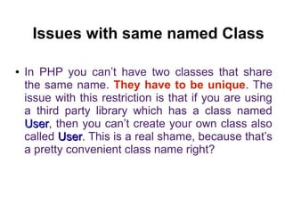 Issues with same named Class 
● In PHP you can’t have two classes that share 
the same name. They have to be unique. The 
issue with this restriction is that if you are using 
a third party library which has a class named 
UUsseerr, then you can’t create your own class also 
called UUsseerr. This is a real shame, because that’s 
a pretty convenient class name right? 
 