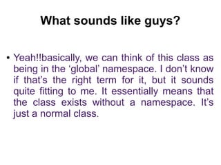 What sounds like guys? 
● Yeah!!basically, we can think of this class as 
being in the ‘global’ namespace. I don’t know 
if that’s the right term for it, but it sounds 
quite fitting to me. It essentially means that 
the class exists without a namespace. It’s 
just a normal class. 
 