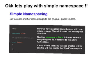 Okk lets play with simple namespace !! 
Simple Namespacing 
Let’s create another class alongside the original, global Eddard. 
Here we have another Eddard class, w ith one 
minor change. The addition of the namespace 
directive. 
The line namespace Stark; informs PHP that 
everything we do is relative to the Stark 
namespace. 
It also means that any classes created within 
this file w ill live inside the ‘Stark’ namespace. 
 