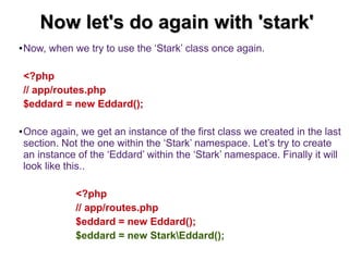 NNooww lleett''ss ddoo aaggaaiinn wwiitthh ''ssttaarrkk'' 
●Now, when we try to use the ‘Stark’ class once again. 
<?php 
// app/routes.php 
$eddard = new Eddard(); 
●Once again, we get an instance of the first class we created in the last 
section. Not the one within the ‘Stark’ namespace. Let’s try to create 
an instance of the ‘Eddard’ within the ‘Stark’ namespace. Finally it will 
look like this.. 
<?php 
// app/routes.php 
$eddard = new Eddard(); 
$eddard = new StarkEddard(); 
 