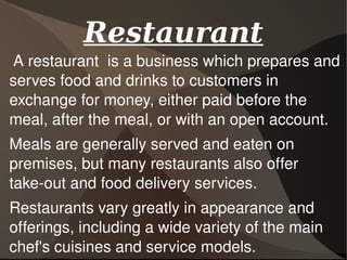 A restaurant  is a business which prepares and 
serves food and drinks to customers in 
exchange for money, either paid before the 
meal, after the meal, or with an open account. 
Meals are generally served and eaten on 
premises, but many restaurants also offer 
take­out and food delivery services. 
Restaurants vary greatly in appearance and 
offerings, including a wide variety of the main 
chef's cuisines and service models.
RestaurantRestaurant
 