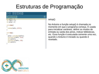 Estruturas de Programação
setup()
No Arduino a função setup() é chamada no
momento em que o programa começa. É usada
para inicializar variáveis, definir os modos de
entrada ou saída dos pinos, indicar bibliotecas,
etc. Essa função é executada somente uma vez,
quando o Arduino é iniciado ou quando é
resetado.
 