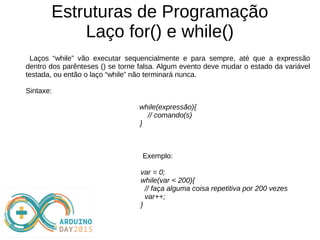 Estruturas de Programação
Laço for() e while()
Laços “while” vão executar sequencialmente e para sempre, até que a expressão
dentro dos parênteses () se torne falsa. Algum evento deve mudar o estado da variável
testada, ou então o laço “while” não terminará nunca.
Sintaxe:
while(expressão){
// comando(s)
}
Exemplo:
var = 0;
while(var < 200){
// faça alguma coisa repetitiva por 200 vezes
var++;
}
 