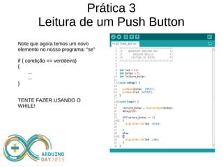 Prática 3
Leitura de um Push Button
Note que agora temos um novo
elemento no nosso programa: “se”
if ( condição == verddeira)
{
...
...
}
TENTE FAZER USANDO O
WHILE!
 