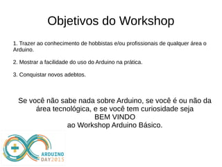 Objetivos do Workshop
1. Trazer ao conhecimento de hobbistas e/ou profissionais de qualquer área o
Arduino.
2. Mostrar a facilidade do uso do Arduino na prática.
3. Conquistar novos adebtos.
Se você não sabe nada sobre Arduino, se você é ou não da
área tecnológica, e se você tem curiosidade seja
BEM VINDO
ao Workshop Arduino Básico.
 