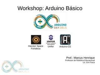 Workshop: Arduino Básico
Prof.: Marcus Henrique
Professor de Robótica Educacional
Lic. Em Física
Arduino-CEHarcker Space
Fortaleza
Unifor
 