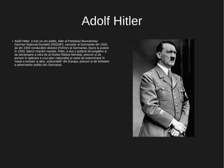 Adolf Hitler
● Adolf Hitler a fost un om politic, lider al Partidului Muncitoresc
German Național-Socialist (NSDAP), cancelar al Germaniei din 1933,
iar din 1934 conducător absolut (Führer) al Germaniei. Ajuns la putere
în 1933, liderul mișcării naziste, Hitler, a dus o politică de pregătire și
de declanșare a celui de al Doilea Război Mondial, precum și de
punere în aplicare a unui plan naționalist și rasist de exterminare în
masă a evreilor și altor „indezirabili” din Europa, precum și de lichidare
a adversarilor politici din Germania.
 