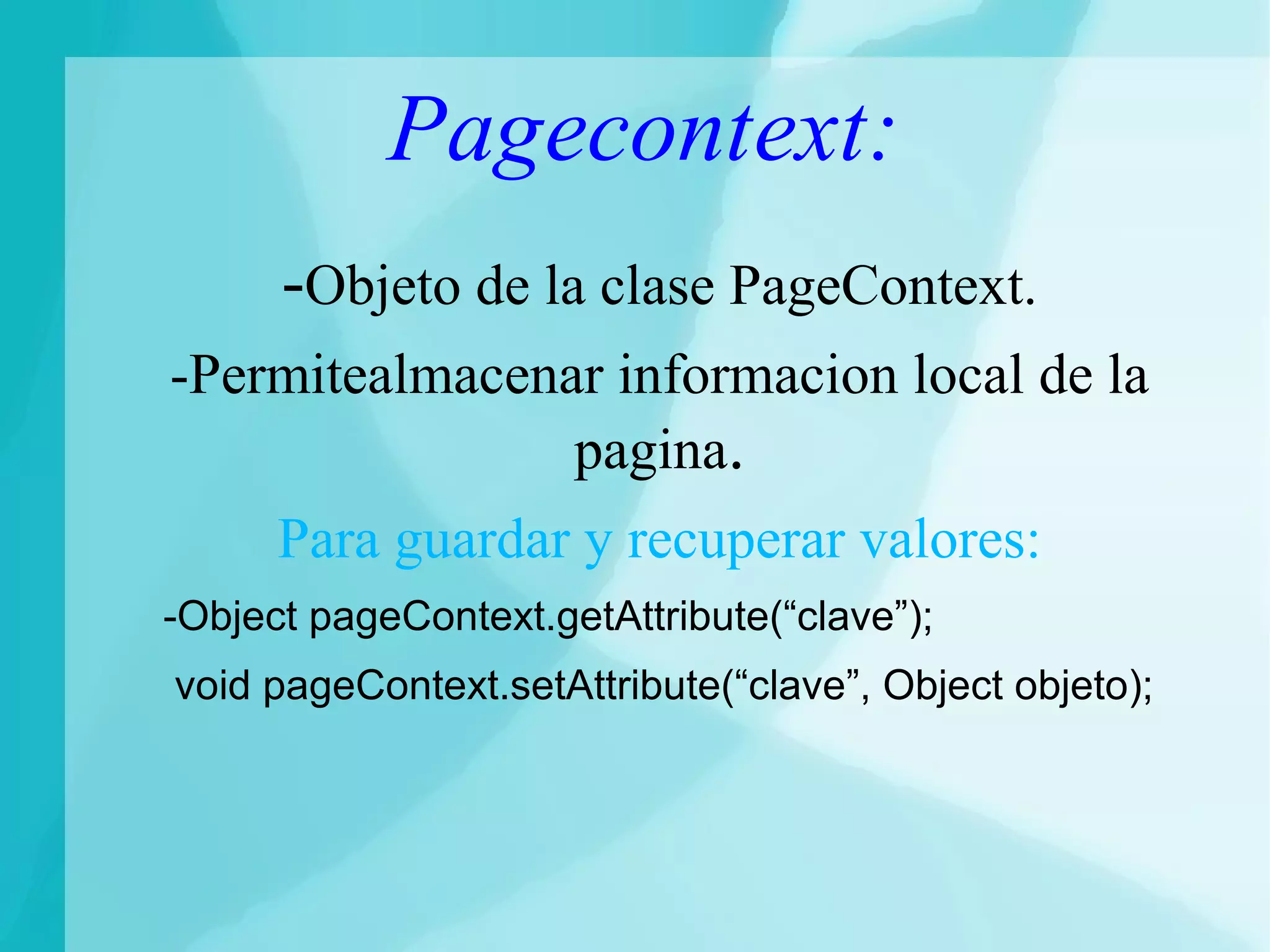 Pagecontext:
-Objeto de la clase PageContext.
-Permitealmacenar informacion local de la
pagina.
Para guardar y recuperar valores:
-Object pageContext.getAttribute(“clave”);
void pageContext.setAttribute(“clave”, Object objeto);
 