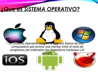 ¿Que es SISTEMA OPERATIVO?
• Un Sistema Operativo (SO) es el software básico de una
computadora que provee una interfaz entre el resto de
programas del ordenador, los dispositivos hardware y el
usuario.
 