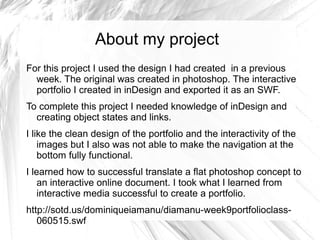 About my project
For this project I used the design I had created in a previous
week. The original was created in photoshop. The interactive
portfolio I created in inDesign and exported it as an SWF.
To complete this project I needed knowledge of inDesign and
creating object states and links.
I like the clean design of the portfolio and the interactivity of the
images but I also was not able to make the navigation at the
bottom fully functional.
I learned how to successful translate a flat photoshop concept to
an interactive online document. I took what I learned from
interactive media successful to create a portfolio.
http://sotd.us/dominiqueiamanu/diamanu-week9portfolioclass-
060515.swf
 