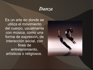 Danza
Es un arte en donde se
utiliza el movimiento
del cuerpo, usualmente
con música, como una
forma de expresión, de
interacción social, con
fines de
entretenimiento,
artísticos o religiosos.
 