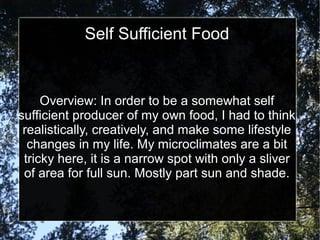 Self Sufficient Food
Overview: In order to be a somewhat self
sufficient producer of my own food, I had to think
realistically, creatively, and make some lifestyle
changes in my life. My microclimates are a bit
tricky here, it is a narrow spot with only a sliver
of area for full sun. Mostly part sun and shade.
 