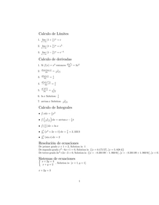 Calculo de Límites
1. lim
n!1
(1 + 1
n )n
= e
2. lim
n!1
(1 + 5
n )n
= e5
3. lim
n!1
(1 3
n )n
= e 3
Calculo de derivadas
1. Si f(x) = x3
entonces d(x3
)
dx = 3x2
2. d(arctan x)
dx = 1
x2+1
3. d(ln(x))
dx = 1
x
4.
d(ln(x5
))
dx = 5
x
5.
d( 2
p
x)
dx = 1
2
p
x
6. ln x Solution: 1
x
7. arctan x Solution: 1
x2+1
Calculo de Integrales
R
xdx = 1
2 x2
R 1
x2+1 dx = arctan x 1
2
R 1
x dx = ln x
R 1
0
x2
+ 2x + 1 dx = 7
3 = 2: 333 3
R
0
(sin x) dx = 2
Resolución de ecuaciones
De primer grado x + 1 = 2, Solution is: 1
De segundo grado x2
6x+1 = 0, Solution is: f[x = 0:171 57] ; [x = 5: 828 4]g
De tercer grado 3x3
+2x 3 = 0, Solution is: f[x = 0:391 09 1: 060 9i] ; [x = 0:391 09 + 1: 060 9i] ; [x = 0:7
Sistemas de ecuaciones
x + 2y = 3
x + y = 2
, Solution is: [x = 1; y = 1]
x + 2y = 3
1
 