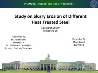 INDIAN INSTITUTE OF TECHNOLOGY ROORKEE
Study on Slurry Erosion of Different
Heat Treated Steel
Presented By
Presented By
Mitul Rawat
12216013
A DISSERTATION
Supervised By
Dr. Sourav Das
MMED,IITR
Dr. Subhankar Dasbakshi
Products Division,Tata Steel
 