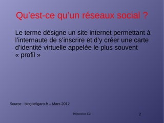 Préparation C2i 2
Qu’est-ce qu’un réseaux social ?
Le terme désigne un site internet permettant à
l’internaute de s’inscrire et d’y créer une carte
d’identité virtuelle appelée le plus souvent
« profil »
Source : blog.lefigaro.fr – Mars 2012
 