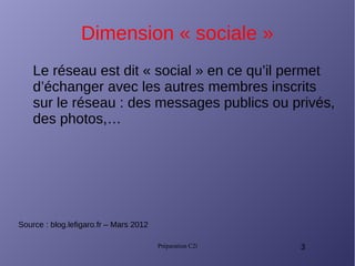 Préparation C2i 3
Dimension « sociale »
Le réseau est dit « social » en ce qu’il permet
d’échanger avec les autres membres inscrits
sur le réseau : des messages publics ou privés,
des photos,…
Source : blog.lefigaro.fr – Mars 2012
 