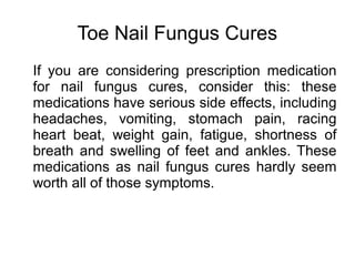 Toe Nail Fungus Cures
If you are considering prescription medication
for nail fungus cures, consider this: these
medications have serious side effects, including
headaches, vomiting, stomach pain, racing
heart beat, weight gain, fatigue, shortness of
breath and swelling of feet and ankles. These
medications as nail fungus cures hardly seem
worth all of those symptoms.
 