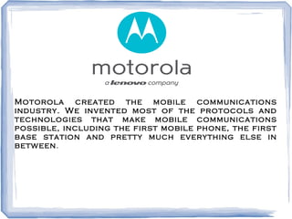 Motorola created the mobile communications
industry. We invented most of the protocols and
technologies that make mobile communications
possible, including the first mobile phone, the first
base station and pretty much everything else in
between.
 