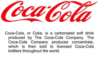 Coca-Cola, or Coke, is a carbonated soft drink
produced by The Coca-Cola Company. The
Coca-Cola Company produces concentrate,
which is then sold to licensed Coca-Cola
bottlers throughout the world.
 
