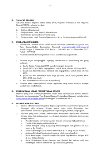 - 3 -
B. TAHAPAN SELEKSI
Tahapan seleksi Pegawai Tidak Tetap (PTT)/Pegawai Pemerintah Non Pegawai
Negeri (PPNPN), sebagai berikut:
1. Pendaftaran Online;
2. Seleksi Administrasi;
3. Pengumuman Lolos Seleksi Administrasi;
4. Tes tertulis, psikotest dan wawancara;
5. Pengumuman Hasil Tes dan Wawancara, Serta Penandatanganan Kontrak.
C. PENDAFTARAN ONLINE
1. Pendaftaran dibuka secara online melalui website Kementerian Agraria dan
Tata Ruang/Badan Pertanahan Nasional www.ptttaru2018.atrbpn.go.id
mulai tanggal 9 November 2017 Pukul 12.00 WIB s.d. 11 November 2017
Pukul 14.00 WIB.
2. Pelamar memilih formasi jabatan sesuai kualifikasi yang dimiliki.
3. Pelamar wajib mengunggah softcopy berkas-berkas pendukung asli yang
meliputi:
a. Kartu Tanda Penduduk (KTP) atau Keterangan Domisili;
b. Ijazah SLTA/MA/SMK, bagi pelamar untuk kode jabatan PUS dan TEK;
c. Ijazah dan Transkrip nilai minimal DIII, bagi pelamar untuk kode jabatan
PUE;
d. Ijazah S1 dan Transkrip Nilai, bagi pelamar untuk kode jabatan PUA,
PUH, PUT, dan OAG;
e. Pas Foto berwarna ukuran 4 x 6 (terbaru).
4. Pelamar akan mendapatkan nomor registrasi yang harus dicetak sebagai
tanda bukti pendaftaran.
D. PENGUMUMAN LOLOS PENDAFTARAN ONLINE
Pelamar yang lolos seleksi pendaftaran online akan diumumkan melalui website
Kementerian Agraria dan Tata Ruang/Badan Pertanahan Nasional melalui situs
www.ptttaru2018.atrbpn.go.id pada tanggal 16 November 2017.
E. SELEKSI ADMINISTRASI
1. Seleksi administrasi merupakan kegiatan pemeriksaan dokumen yang telah
diunggah oleh pelamar dengan syarat yang telah ditetapkan dan
pemeriksaan kesesuaian pengalaman kerja dengan jabatan yang dipilih.
2. Pelamar yang lolos seleksi administrasi diwajibkan melakukan verifikasi
berkas pada hari pelaksanaan tes, dengan membawa dokumen persyaratan
sebagai berikut:
a. Pasfoto terbaru berwarna ukuran 4x6 cm sebanyak 2 (dua) lembar;
b. Tanda Bukti Registrasi Pendaftaran;
c. Daftar Riwayat Hidup (CV) yang ditandatangani oleh pelamar di atas
materai Rp 6.000,-;
d. Asli dan Fotokopi Kartu Tanda Penduduk (KTP) yang masih berlaku;
e. Asli dan Fotokopi Ijazah dan transkrip nilai yang dilegalisir;
f. Surat Keterangan Domisili Jabodetabek (asli) bagi Pelamar dengan KTP
di luar Jabodetabek;
g. Surat Keterangan Sehat Jasmani dan Rohani dari dokter (asli) dan
keterangan kondisi kehamilan (apabila sedang hamil);
 