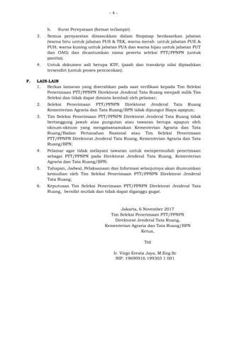 - 4 -
h. Surat Pernyataan (format terlampir).
3. Semua persyaratan dimasukkan dalam Stopmap berdasarkan jabatan
(warna biru untuk jabatan PUS & TEK, warna merah untuk jabatan PUE &
PUH, warna kuning untuk jabatan PUA dan warna hijau untuk jabatan PUT
dan OAG) dan dicantumkan nama peserta seleksi PTT/PPNPN (untuk
panitia).
4. Untuk dokumen asli berupa KTP, ijazah dan transkrip nilai dipisahkan
tersendiri (untuk proses pencocokan).
F. LAIN-LAIN
1. Berkas lamaran yang diserahkan pada saat verifikasi kepada Tim Seleksi
Penerimaan PTT/PPNPN Direktorat Jenderal Tata Ruang menjadi milik Tim
Seleksi dan tidak dapat diminta kembali oleh pelamar;
2. Seleksi Penerimaan PTT/PPNPN Direktorat Jenderal Tata Ruang
Kementerian Agraria dan Tata Ruang/BPN tidak dipungut Biaya apapun;
3. Tim Seleksi Penerimaan PTT/PPNPN Direktorat Jenderal Tata Ruang tidak
bertanggung jawab atas pungutan atau tawaran berupa apapun oleh
oknum-oknum yang mengatasnamakan Kementerian Agraria dan Tata
Ruang/Badan Pertanahan Nasional atau Tim Seleksi Penerimaan
PTT/PPNPN Direktorat Jenderal Tata Ruang, Kementerian Agraria dan Tata
Ruang/BPN;
4. Pelamar agar tidak melayani tawaran untuk mempermudah penerimaan
sebagai PTT/PPNPN pada Direktorat Jenderal Tata Ruang, Kementerian
Agraria dan Tata Ruang/BPN;
5. Tahapan, Jadwal, Pelaksanaan dan Informasi selanjutnya akan diumumkan
kemudian oleh Tim Seleksi Penerimaan PTT/PPNPN Direktorat Jenderal
Tata Ruang;
6. Keputusan Tim Seleksi Penerimaan PTT/PPNPN Direktorat Jenderal Tata
Ruang, bersifat mutlak dan tidak dapat diganggu gugat.
Jakarta, 6 November 2017
Tim Seleksi Penerimaan PTT/PPNPN
Direktorat Jenderal Tata Ruang,
Kementerian Agraria dan Tata Ruang/BPN
Ketua,
Ttd
Ir. Virgo Eresta Jaya, M.Eng.Sc
NIP. 19690916 199303 1 001
 