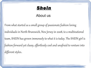 Shein
About us
From what started as a small group of passionate fashion loving
individuals in North Brunswick, New Jersey in 2008, to a multinational
team, SHEIN has grown immensely to what it is today. The SHEIN girl is
fashion forward yet classy, effortlessly cool and unafraid to venture into
different styles.
 