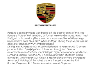 .
Porsche's company logo was based on the coat of arms of the Free
People's State of Württemberg of former Weimar Germany, which had
Stuttgart as its capital. (The same arms were used by Württemberg-
Hohenzollern from 1945-1952, while Stuttgart during these years was the
capital of adjacent Württemberg-Baden.
Dr.-Ing. h.c. F. Porsche AG, usually shortened to Porsche AG (German
pronunciation: [ p ] (About this sound listen)), is a Germanˈ ɔʁʃə
automobile manufacturer specializing in high-performance sports cars,
SUVs and sedans. Porsche AG is headquartered in Stuttgart, and is
owned by Volkswagen AG, which is itself majority-owned by Porsche
Automobil Holding SE. Porsche's current lineup includes the 718
Boxster/Cayman, 911, Panamera, Macan and Cayenne.
 