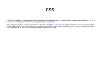 css
Cascading Style Sheets (CSS) is a style sheet language used for describing the presentation of a document written in a markup language like HTML.[1] CSS is
a cornerstone technology of the World Wide Web, alongside HTML and JavaScript.[2]
CSS is designed to enable the separation of presentation and content, including layout, colors, and fonts.[3] This separation can improve content accessibility,
provide more flexibility and control in the specification of presentation characteristics, enable multiple web pages to share formatting by specifying the relevant
CSS in a separate .css file, and reduce complexity and repetition in the structural content.
 