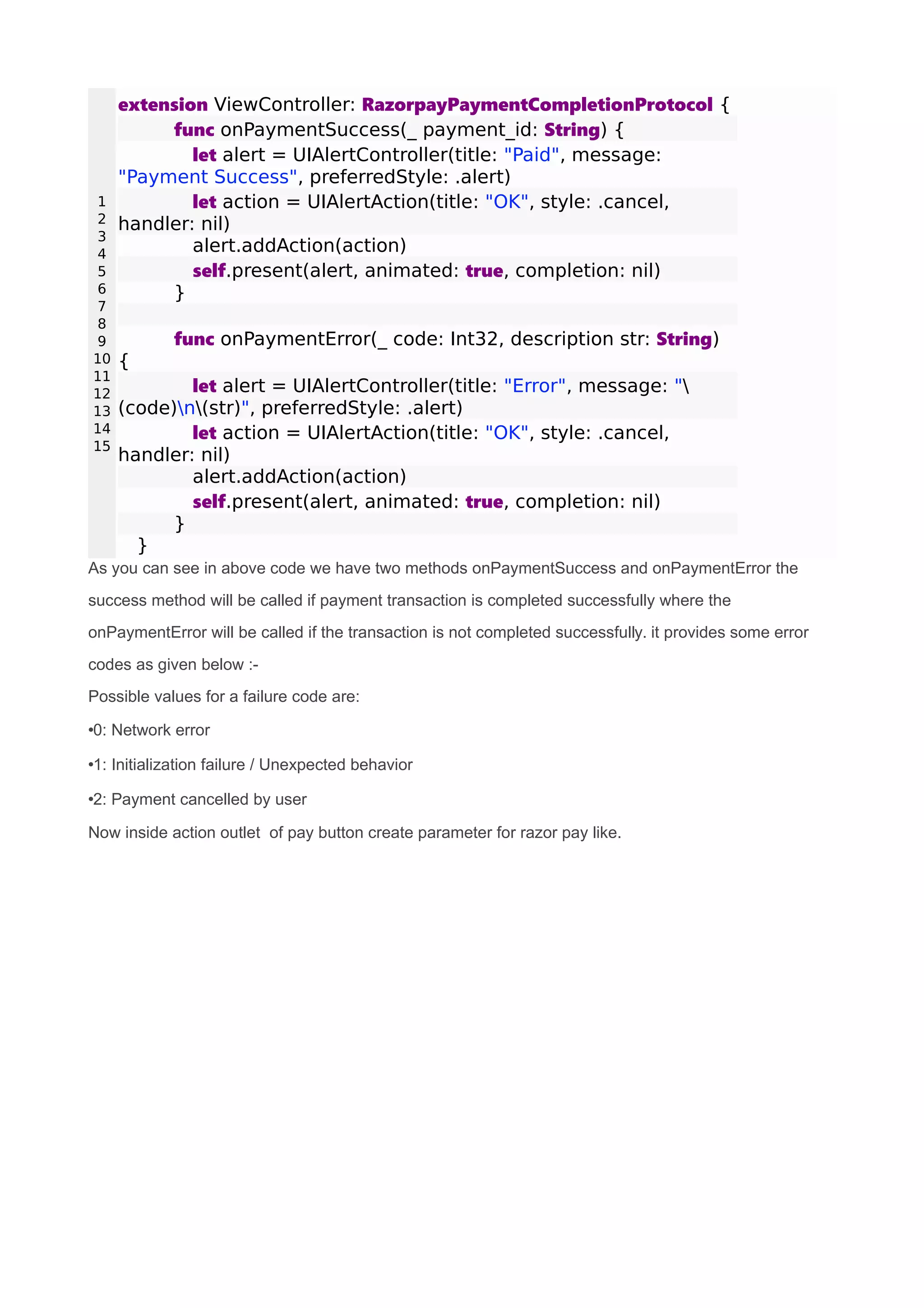 1
2
3
4
5
6
7
8
9
10
11
12
13
14
15
extension ViewController: RazorpayPaymentCompletionProtocol {
func onPaymentSuccess(_ payment_id: String) {
let alert = UIAlertController(title: "Paid", message:
"Payment Success", preferredStyle: .alert)
let action = UIAlertAction(title: "OK", style: .cancel,
handler: nil)
alert.addAction(action)
self.present(alert, animated: true, completion: nil)
}
func onPaymentError(_ code: Int32, description str: String)
{
let alert = UIAlertController(title: "Error", message: "
(code)n(str)", preferredStyle: .alert)
let action = UIAlertAction(title: "OK", style: .cancel,
handler: nil)
alert.addAction(action)
self.present(alert, animated: true, completion: nil)
}
}
As you can see in above code we have two methods onPaymentSuccess and onPaymentError the
success method will be called if payment transaction is completed successfully where the
onPaymentError will be called if the transaction is not completed successfully. it provides some error
codes as given below :-
Possible values for a failure code are:
•0: Network error
•1: Initialization failure / Unexpected behavior
•2: Payment cancelled by user
Now inside action outlet of pay button create parameter for razor pay like.
 