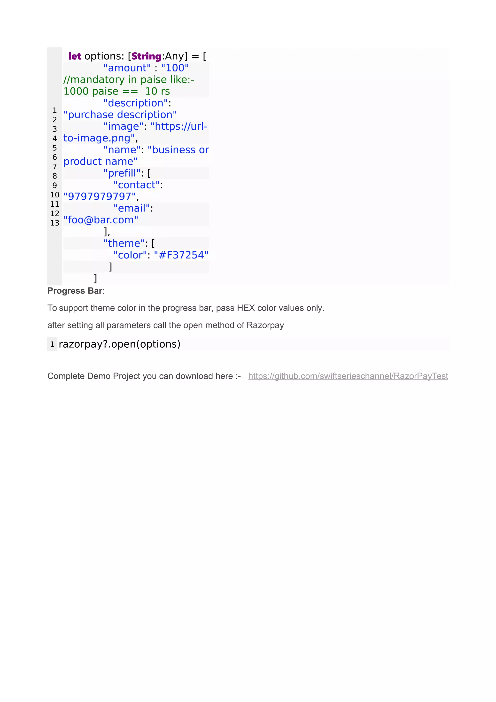 1
2
3
4
5
6
7
8
9
10
11
12
13
let options: [String:Any] = [
"amount" : "100"
//mandatory in paise like:-
1000 paise == 10 rs
"description":
"purchase description"
"image": "https://url-
to-image.png",
"name": "business or
product name"
"prefill": [
"contact":
"9797979797",
"email":
"foo@bar.com"
],
"theme": [
"color": "#F37254"
]
]
Progress Bar:
To support theme color in the progress bar, pass HEX color values only.
after setting all parameters call the open method of Razorpay
1 razorpay?.open(options)
Complete Demo Project you can download here :- https://github.com/swiftserieschannel/RazorPayTest
 