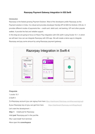 Razorpay Payment Gateway Integration In iOS Swift
Introduction
Razorpay is the fastest growing Payment Solution. Most of the developers prefer Razorpay as the
Payment solution in India. It is robust and provides developer friendly API & SDK for Android, iOS etc. It
provides different modes of payments like :- credit card, debit card, net banking, UPI and other popular
wallets. It provide the fast and reliable support.
In this blog we are going to focus on Razor Pay integration with iOS swift 4 using Xcode 10.1. in which
we will learn how can we integrate Razorpay with iOS app. We will create a demo app to integrate
Razorpay and pay some amount by using Razorpay payment gateway.
Prequisite
1.xcode 10.1
2.Swift 4
3.A Razorpay account (you can signup from here https://dashboard.Razorpay.com/#/access/signup)
4.your Razorpay key id (you can get from here https://dashboard.Razorpay.com/#/app/keys)
Let’s start the development :-
Step 1: Install pod for Razorpay
•Add pod ‘Razorpay-pod’ in the pod file.
•Run ‘pod install’ from terminal.
•Now open the xcworkspace
 