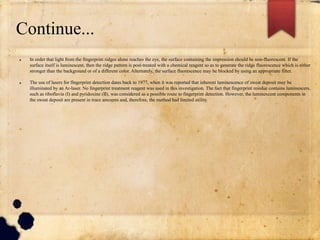 Continue...
 In order that light from the fingerprint ridges alone reaches the eye, the surface containing the impression should be non-fluorescent. If the
surface itself is luminescent, then the ridge pattern is post-treated with a chemical reagent so as to generate the ridge fluorescence which is either
stronger than the background or of a different color. Alternately, the surface fluorescence may be blocked by using an appropriate filter.
 The use of lasers for fingerprint detection dates back to 1977, when it was reported that inherent luminescence of sweat deposit may be
illuminated by an Ar-laser. No fingerprint treatment reagent was used in this investigation. The fact that fingerprint residue contains luminescers,
such as riboflavin (I) and pyridoxine (II), was considered as a possible route to fingerprint detection. However, the luminescent components in
the sweat deposit are present in trace amounts and, therefore, the method had limited utility.
 