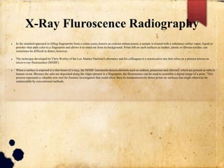 X-Ray Fluroscence Radiography
 In the standard approach to lifting fingerprints from a crime scene, known as contrast enhancement, a sample is treated with a substance--either vapor, liquid or
powder--that adds color to a fingerprint and allows it to stand out from its background. Prints left on such surfaces as leather, plastic or fibrous textiles, can
sometimes be difficult to detect, however.
 The technique developed by Chris Worley of the Los Alamos National Laboratory and his colleagues is a noninvasive one that relies on a process known as
micro-x-ray fluorescence (MXRF).
 When a surface is exposed to a thin beam of x-rays, the MXRF instrument detects elements such as sodium, potassium and chlorine, which are present as salts in
human sweat. Because the salts are deposited along the ridges present in a fingerprint, the fluorescence can be used to assemble a digital image of a print. "This
process represents a valuable new tool for forensic investigators that could allow them to nondestructively detect prints on surfaces that might otherwise be
undetectable by conventional methods.
 