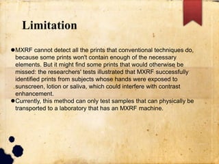Limitation
MXRF cannot detect all the prints that conventional techniques do,
because some prints won't contain enough of the necessary
elements. But it might find some prints that would otherwise be
missed: the researchers' tests illustrated that MXRF successfully
identified prints from subjects whose hands were exposed to
sunscreen, lotion or saliva, which could interfere with contrast
enhancement.
Currently, this method can only test samples that can physically be
transported to a laboratory that has an MXRF machine.
 