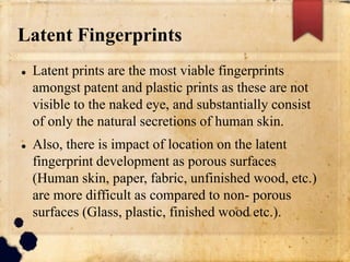 Latent Fingerprints
 Latent prints are the most viable fingerprints
amongst patent and plastic prints as these are not
visible to the naked eye, and substantially consist
of only the natural secretions of human skin.
 Also, there is impact of location on the latent
fingerprint development as porous surfaces
(Human skin, paper, fabric, unfinished wood, etc.)
are more difficult as compared to non- porous
surfaces (Glass, plastic, finished wood etc.).
 