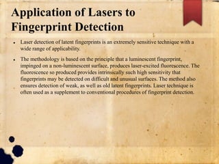 Application of Lasers to
Fingerprint Detection
 Laser detection of latent fingerprints is an extremely sensitive technique with a
wide range of applicability.
 The methodology is based on the principle that a luminescent fingerprint,
impinged on a non-luminescent surface, produces laser-excited fluorescence. The
fluorescence so produced provides intrinsically such high sensitivity that
fingerprints may be detected on difficult and unusual surfaces. The method also
ensures detection of weak, as well as old latent fingerprints. Laser technique is
often used as a supplement to conventional procedures of fingerprint detection.
 