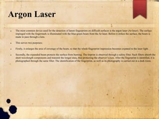 Argon Laser
 The most common device used for the detection of latent fingerprints on difficult surfaces is the argon laser (Ar-laser). The surface
impinged with the fingermark is illuminated with the blue-green beam from the Ar-laser. Before it strikes the surface, the beam is
made to pass through a lens.
 This serves two purposes;
 Firstly, it enlarges the area of coverage of the beam, so that the whole fingerprint impression becomes exposed to the laser light.
 Secondly, the expanded beam protects the surface from burning. The imprint is observed through a safety filter. Such filters absorb the
short wavelength components and transmit the longer ones, thus protecting the observer’s eyes. After the fingerprint is identified, it is
photographed through the same filter. The identification of the fingerprint, as well as its photography is carried out in a dark room.
 